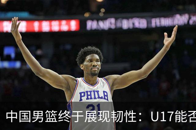 中国男篮终于展现韧性：U17能否挑战欧洲强队，冲击世界杯前9名？