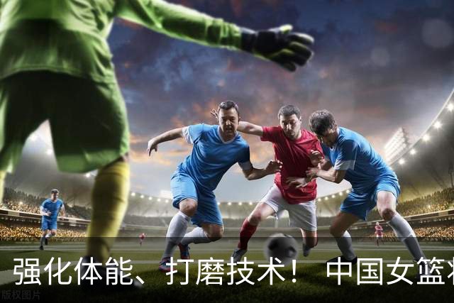 强化体能、打磨技术！ 中国女篮将迎实战检验