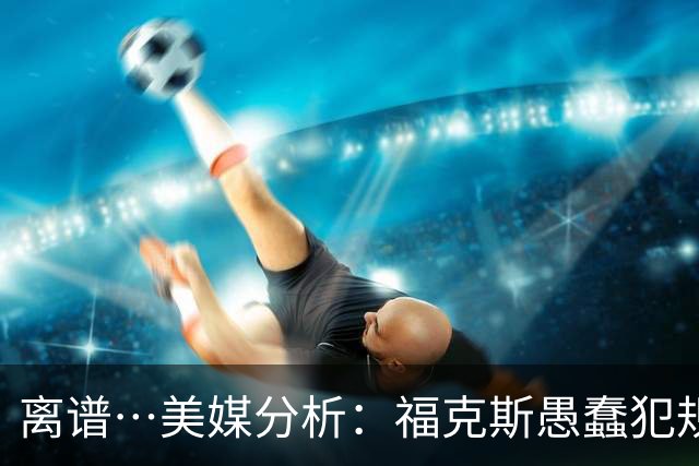 离谱…美媒分析：福克斯愚蠢犯规+米奇逆天指挥“联手完成自杀”