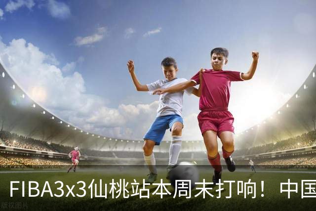 FIBA3x3仙桃站本周末打响！中国将派出三队参战！